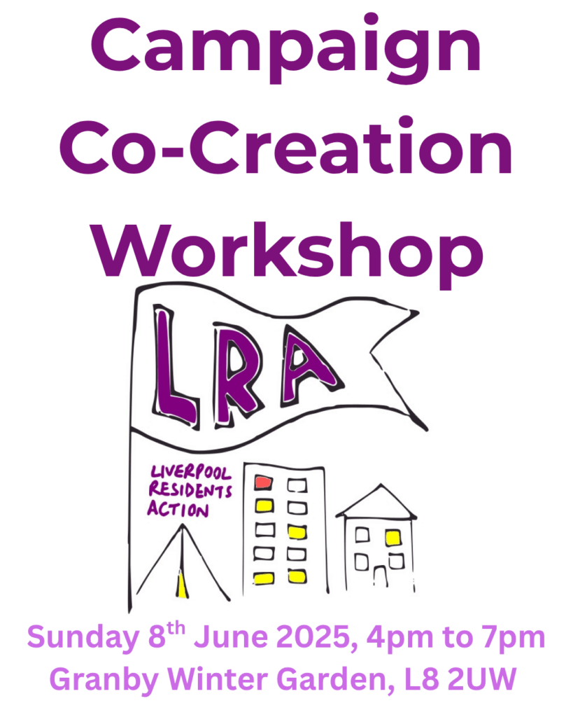 Campaign Co-Creation Workshop
A flag with letters LRA flies above text reading Liverpool Residents Action, and a tent, high-rise, and a house.
Along the bottom of the image, text reads, Sunday 8th June 2025, 4pm to 7pm. Granby Winter Garden, L8 2UW.